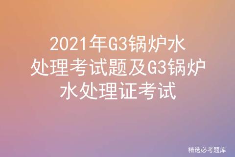 2022年g3锅炉水处理考试题,g3锅炉水处理基础知识考试题