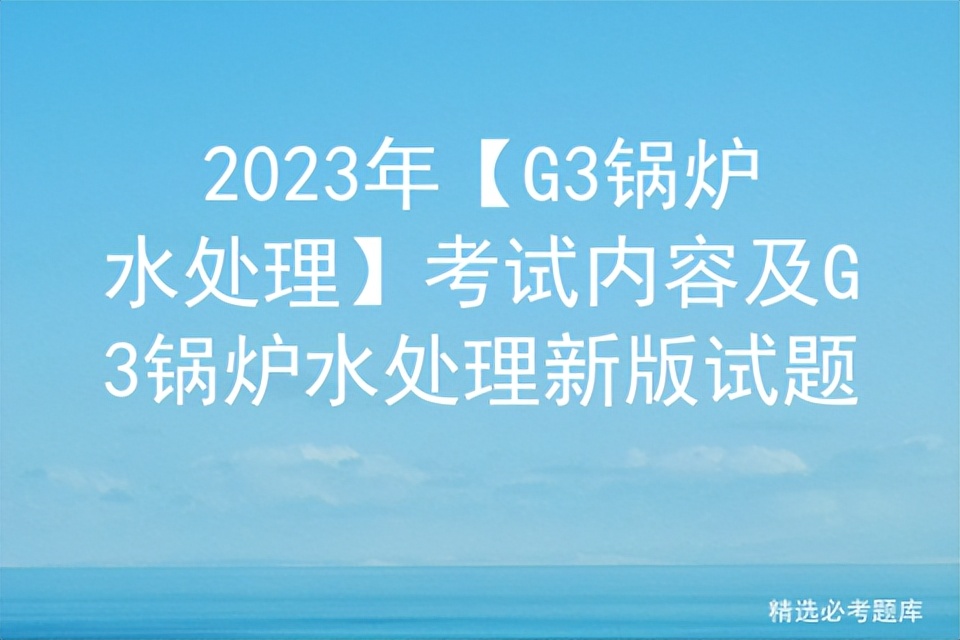 g3锅炉水处理操作证考试题库,g3锅炉水处理考试技巧